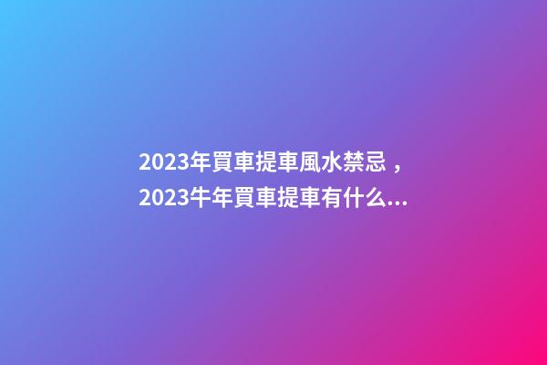 2023年買車提車風水禁忌，2023牛年買車提車有什么講究